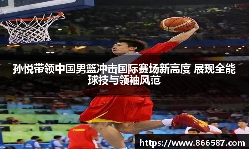 孙悦带领中国男篮冲击国际赛场新高度 展现全能球技与领袖风范
