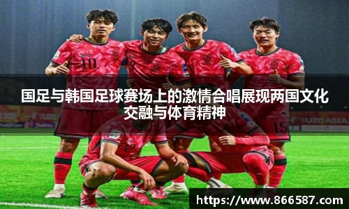 国足与韩国足球赛场上的激情合唱展现两国文化交融与体育精神
